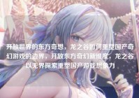开放世界的东方奇想，龙之谷如何重塑国产奇幻游戏的边界，开放东方奇幻新维度，龙之谷以无界探索重塑国产游戏想象力