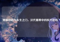 青铜钥匙与永生之门，汉代墓葬中的权力密码