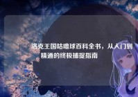 ?洛克王国咕噜球百科全书，从入门到精通的终极捕捉指南