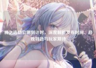神之浩劫公测倒计时，深度解析发布时间、游戏特色与玩家期待