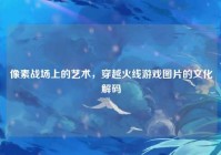 像素战场上的艺术，穿越火线游戏图片的文化解码