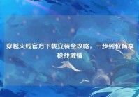 穿越火线官方下载安装全攻略，一步到位畅享枪战激情