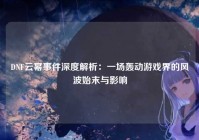 DNF云幂事件深度解析：一场轰动游戏界的风波始末与影响