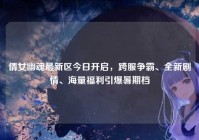 倩女幽魂最新区今日开启，跨服争霸、全新剧情、海量福利引爆暑期档