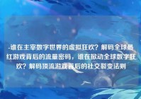 -谁在主宰数字世界的虚拟狂欢？解码全球最红游戏背后的流量密码，谁在掀动全球数字狂欢？解码顶流游戏背后的社交裂变法则