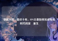 穿越火线，蛰伏十年，FPS王者如何完成电竞时代的涅槃重生