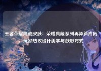 王者荣耀典藏皮肤：荣耀典藏系列再添新成员，玩家热议设计美学与获取方式