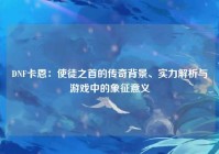 DNF卡恩：使徒之首的传奇背景、实力解析与游戏中的象征意义