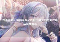 枪王之路，制霸穿越火线枪王排位的全面攻略与深度解析