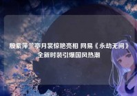 殷紫萍兰亭月裳惊艳亮相 网易《永劫无间》全新时装引爆国风热潮
