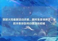 穿越火线最新活动攻略，限时免费领神器，手把手教你如何白嫖顶级枪械