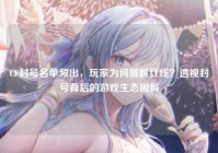 CF封号名单频出，玩家为何屡踩红线？透视封号背后的游戏生态困局