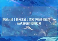 穿越火线「越光宝盒」官方下载终极指南，一站式解锁游戏新世界