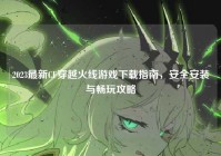 2023最新CF穿越火线游戏下载指南，安全安装与畅玩攻略