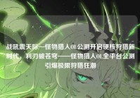 战吼震天际—怪物猎人OL公测开启硬核狩猎新时代，利刃破苍穹——怪物猎人OL全平台公测引爆极限狩猎狂潮