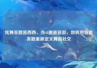 炫舞答题器西西，当AI邂逅音游，如何用智能答题重新定义舞蹈社交