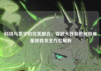 科技与美学的完美融合，穿越火线新枪械极昼星陨首发全方位解析