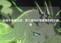 玄阙千重藏汉祚，梦三国与汉祖陵墓的时空迷局