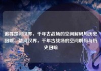 追寻楚河汉界，千年古战场的空间解码与历史回响，楚河汉界，千年古战场的空间解码与历史回响