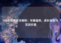 DNF心悦特权全解析：专属福利、成长加速与实战价值