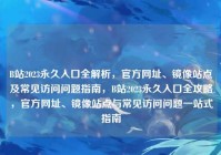 B站2023永久入口全解析，官方网址、镜像站点及常见访问问题指南，B站2023永久入口全攻略，官方网址、镜像站点与常见访问问题一站式指南