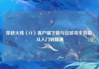 穿越火线（CF）客户端下载与安装完全指南，从入门到精通