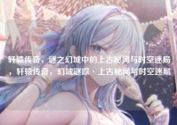 轩辕传奇，谜之幻域中的上古秘闻与时空迷局，轩辕传奇，幻域谜踪·上古秘闻与时空迷局