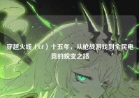 穿越火线（CF）十五年，从枪战游戏到全民电竞的蜕变之路