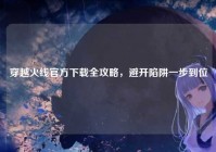 穿越火线官方下载全攻略，避开陷阱一步到位