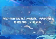 穿越火线安装包安全下载指南，从获取到安装的完整攻略（2023最新版）