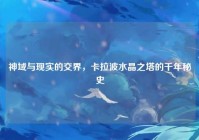 神域与现实的交界，卡拉波水晶之塔的千年秘史