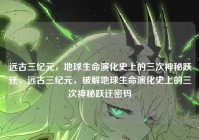 远古三纪元，地球生命演化史上的三次神秘跃迁，远古三纪元，破解地球生命演化史上的三次神秘跃迁密码