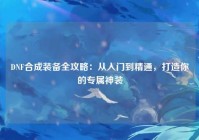 DNF合成装备全攻略：从入门到精通，打造你的专属神装