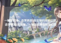 一锤定乾坤，造梦西游3宣花锤的终极幻想，造梦西游3宣花锤，一锤定乾坤的终极幻想