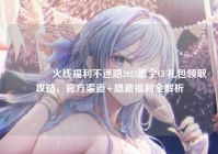 ?火线福利不迷路2023最全CF礼包领取攻略，官方渠道+隐藏福利全解析