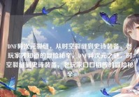 DNF异次元裂缝，从时空裂缝到史诗装备，老玩家才知道的冒险秘辛，DNF异次元之谜，时空裂缝到史诗装备，老玩家口口相传的冒险秘辛