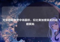 尤文图斯重塑中场霸权，拉比奥加盟背后的战略棋局