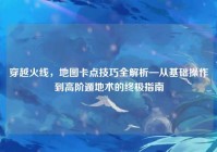 穿越火线，地图卡点技巧全解析—从基础操作到高阶遁地术的终极指南