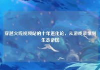 穿越火线视频站的十年进化论，从游戏录像到生态帝国