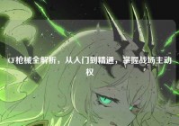 CF枪械全解析，从入门到精通，掌握战场主动权