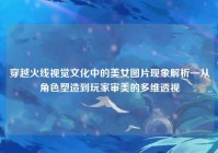 穿越火线视觉文化中的美女图片现象解析—从角色塑造到玩家审美的多维透视