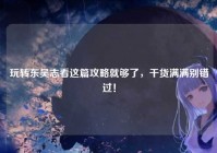 玩转东吴志看这篇攻略就够了，干货满满别错过！