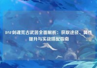 DNF剑魂荒古武器全面解析：获取途径、属性提升与实战搭配指南