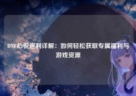 DNF心悦返利详解：如何轻松获取专属福利与游戏资源