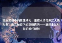 忠义困境中的灵魂挣扎，重读水浒传宋江人物形象，忠义枷锁下的灵魂拷问——重探宋江形象的时代新解