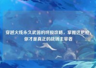 穿越火线永久武器的终极攻略，掌握这把枪，你才是真正的战场主宰者