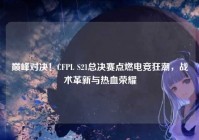 巅峰对决！CFPL S21总决赛点燃电竞狂潮，战术革新与热血荣耀
