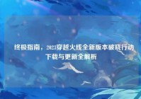 ▌终极指南，2023穿越火线全新版本破晓行动下载与更新全解析