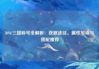 DNF三国称号全解析：获取途径、属性加成与搭配推荐