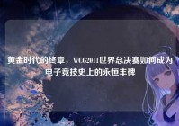 黄金时代的终章，WCG2011世界总决赛如何成为电子竞技史上的永恒丰碑